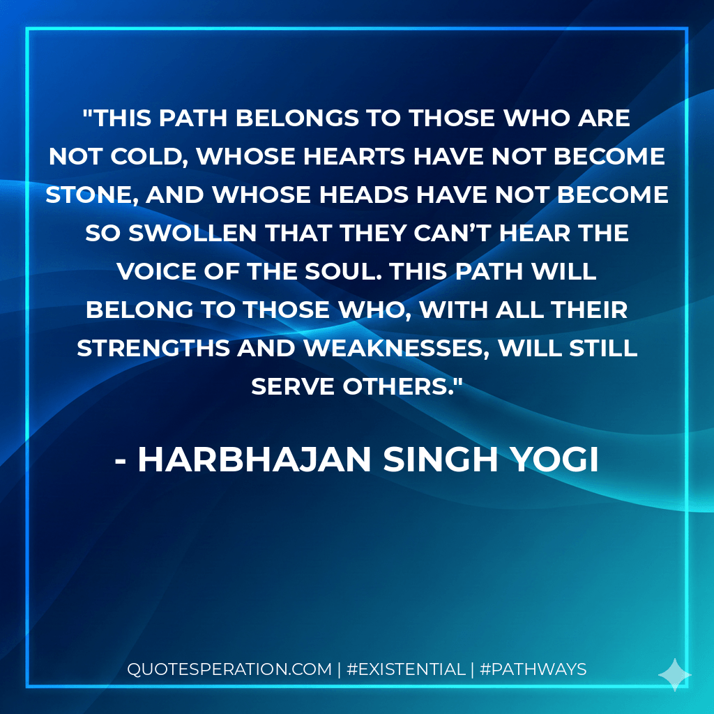 This path belongs to those who are not cold, whose hearts have not become stone, and whose heads have not become so swollen that they can’t hear the voice of the soul. This path will belong to those who, with all their strengths and weaknesses, will still serve others. - Harbhajan Singh Yogi