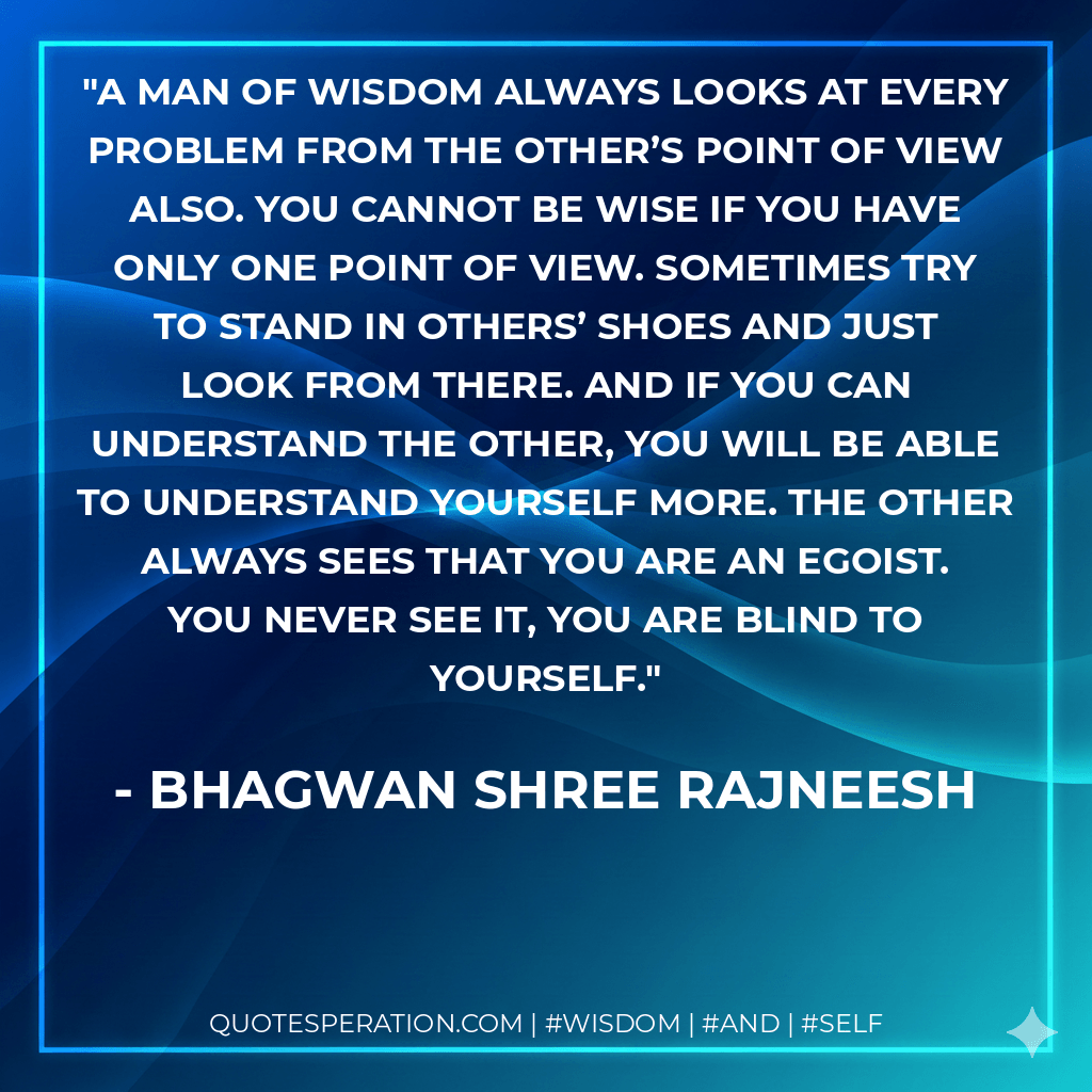 A man of wisdom always looks at every problem from the other’s point of view also. You cannot be wise if you have only one point of view. Sometimes try to stand in others’ shoes and just look from there. And if you can understand the other, you will be able to understand yourself more. The other always sees that you are an egoist. You never see it, you are blind to yourself. - Bhagwan Shree Rajneesh