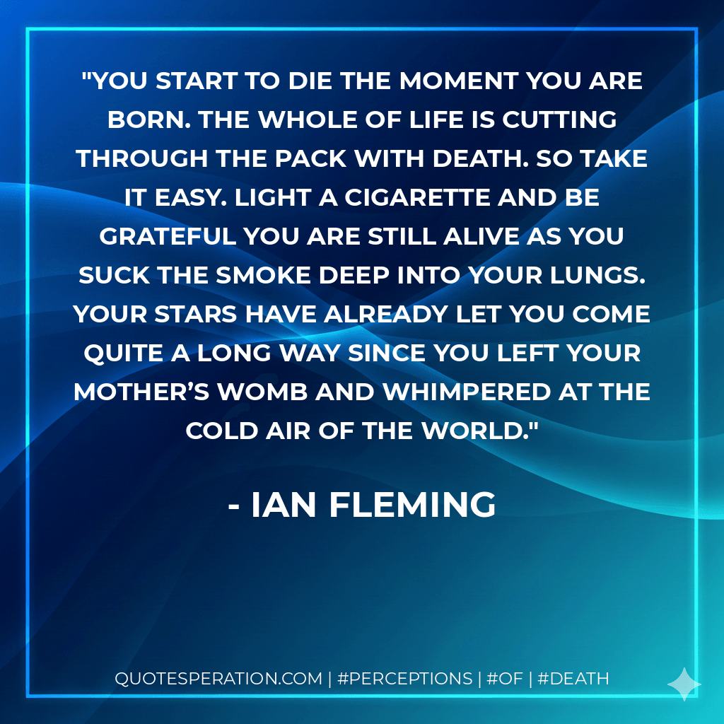 You start to die the moment you are born. The whole of life is cutting through the pack with death. So take it easy. Light a cigarette and be grateful you are still alive as you suck the smoke deep into your lungs. Your stars have already let you come quite a long way since you left your mother’s womb and whimpered at the cold air of the world. - Ian Fleming