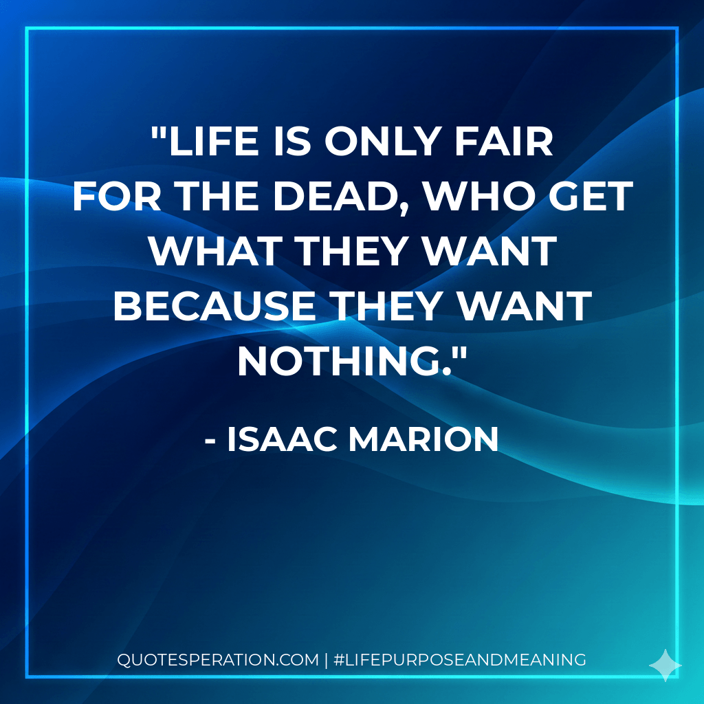Life is only fair for the Dead, who get what they want because they want nothing. - Isaac Marion