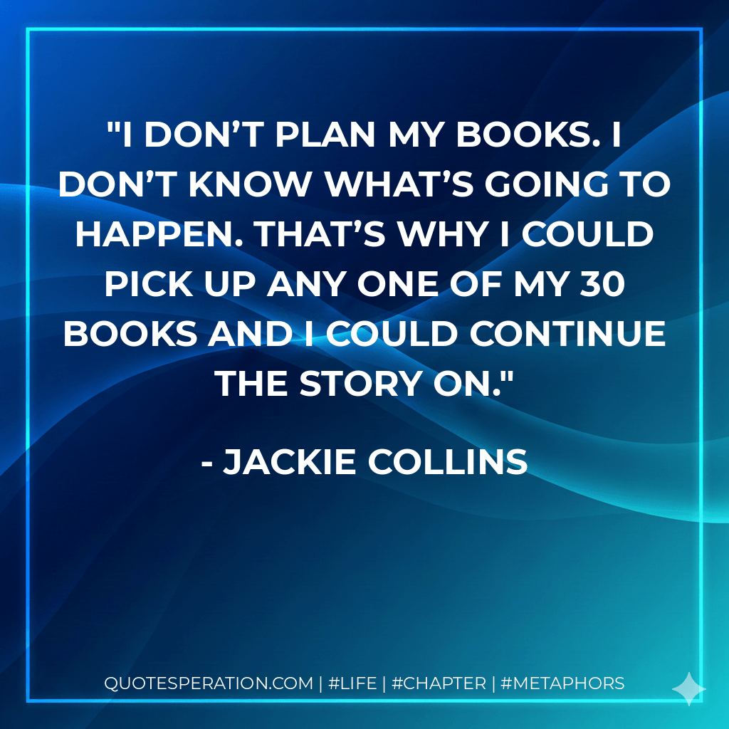 I don’t plan my books. I don’t know what’s going to happen. That’s why I could pick up any one of my 30 books and I could continue the story on. - Jackie Collins