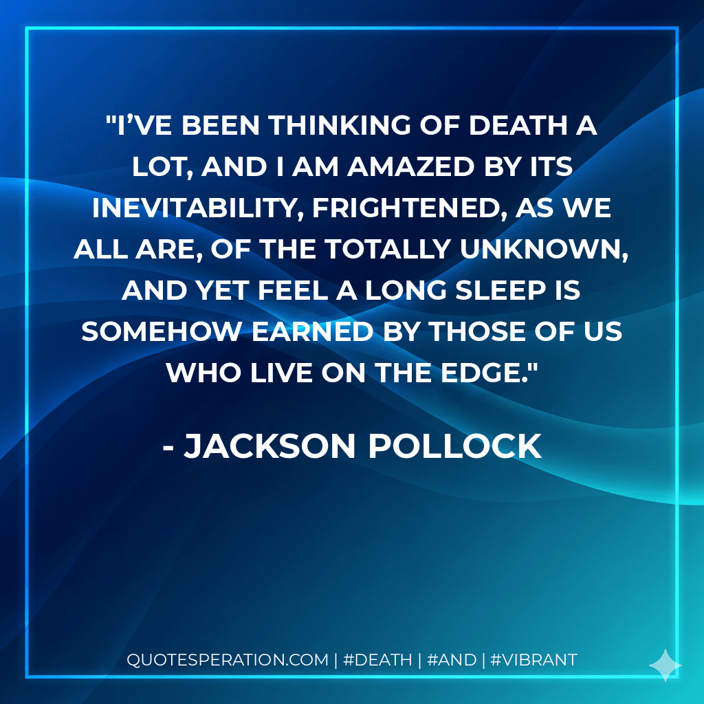 I’ve been thinking of death a lot, and I am amazed by its inevitability, frightened, as we all are, of the totally unknown, and yet feel a long sleep is somehow earned by those of us who live on the edge. - Jackson Pollock