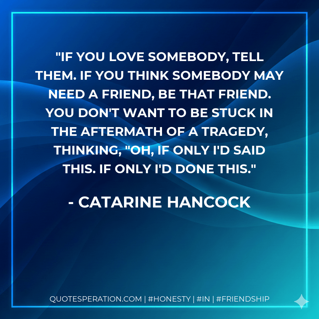 if you love somebody, tell them. if you think somebody may need a friend, be that friend. you don't want to be stuck in the aftermath of a tragedy, thinking, "oh, if only i'd said this. if only i'd done this. - Catarine Hancock