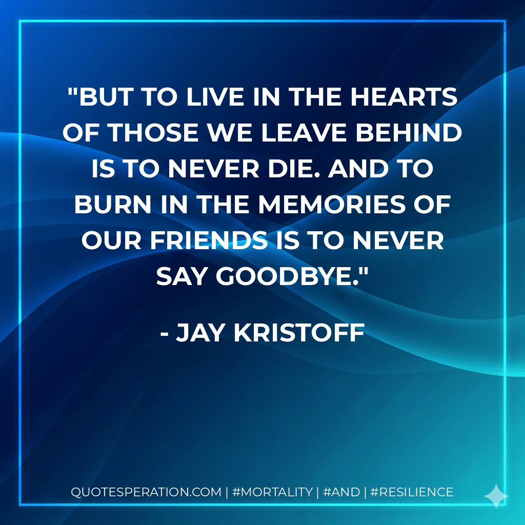 But to live in the hearts of those we leave behind is to never die. And to burn in the memories of our friends is to never say goodbye. - Jay Kristoff