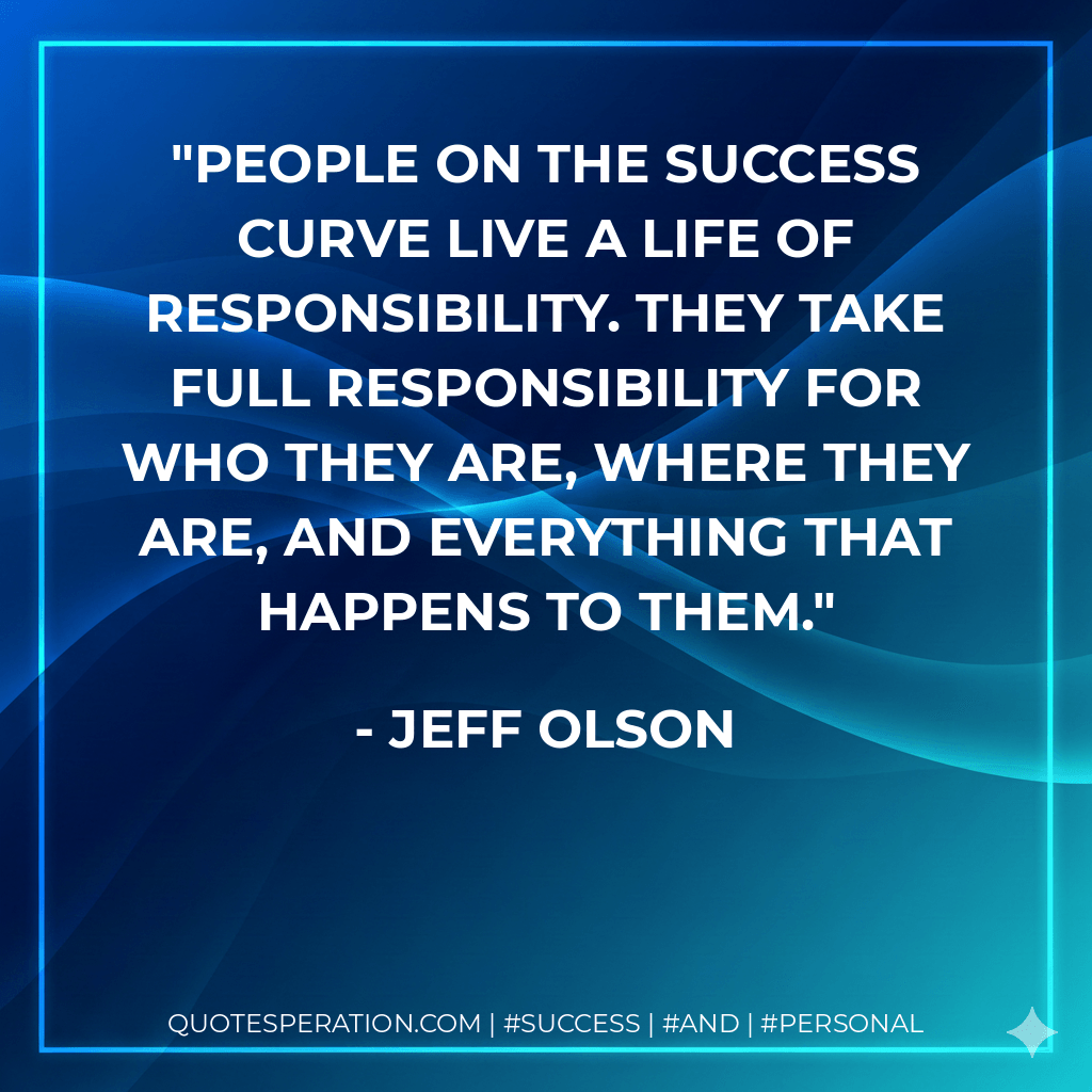 People on the success curve live a life of responsibility. They take full responsibility for who they are, where they are, and everything that happens to them. - Jeff Olson