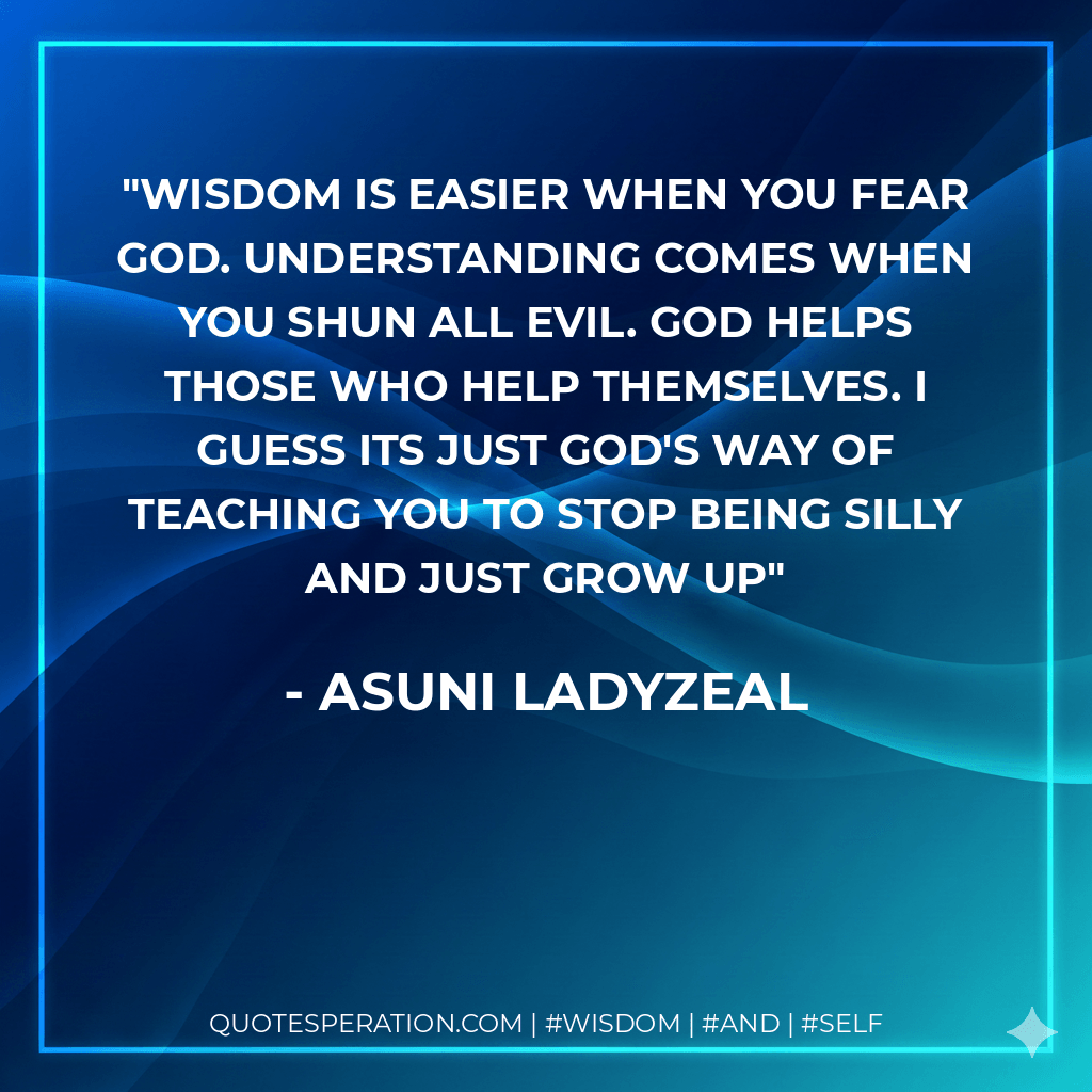 Wisdom is easier when you fear God. Understanding comes when you shun all evil. God helps those who help themselves. I guess its just God's way of teaching you to stop being silly and just grow up - Asuni LadyZeal