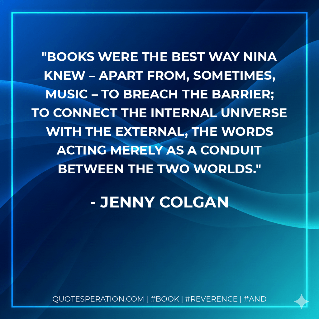 Books were the best way Nina knew – apart from, sometimes, music – to breach the barrier; to connect the internal universe with the external, the words acting merely as a conduit between the two worlds. - Jenny Colgan