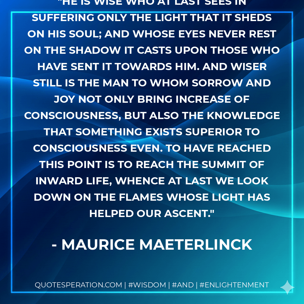 He is wise who at last sees in suffering only the light that it sheds on his soul; and whose eyes never rest on the shadow it casts upon those who have sent it towards him. And wiser still is the man to whom sorrow and joy not only bring increase of consciousness, but also the knowledge that something exists superior to consciousness even. To have reached this point is to reach the summit of inward life, whence at last we look down on the flames whose light has helped our ascent. - Maurice Maeterlinck