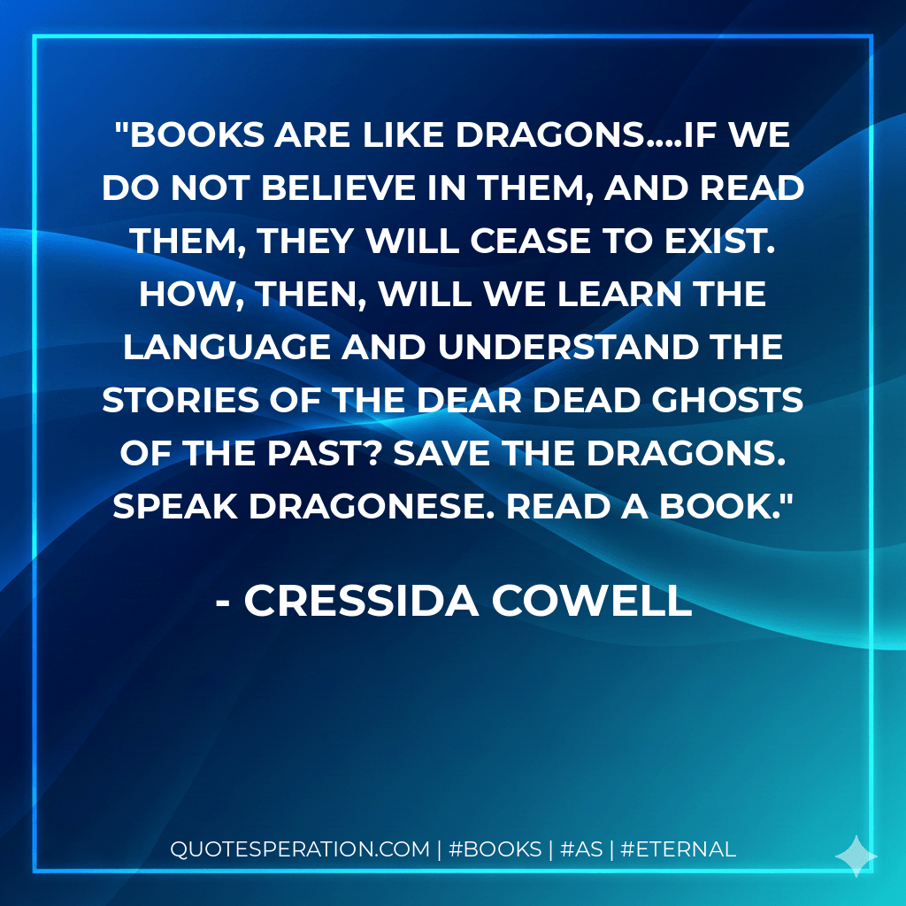Books are like dragons....if we do not believe in them, and read them, they will cease to exist. How, then, will we learn the language and understand the stories of the dear dead ghosts of the past? Save the Dragons. Speak Dragonese. Read a book. - Cressida Cowell