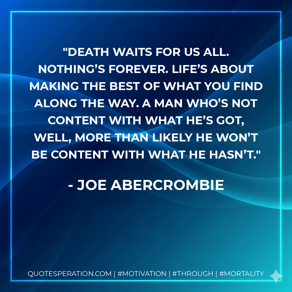 Death waits for us all. Nothing’s forever. Life’s about making the best of what you find along the way. A man who’s not content with what he’s got, well, more than likely he won’t be content with what he hasn’t. - Joe Abercrombie