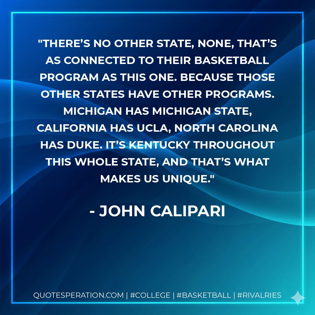 There’s no other state, none, that’s as connected to their basketball program as this one. Because those other states have other programs. Michigan has Michigan State, California has UCLA, North Carolina has Duke. It’s Kentucky throughout this whole state, and that’s what makes us unique. - John Calipari