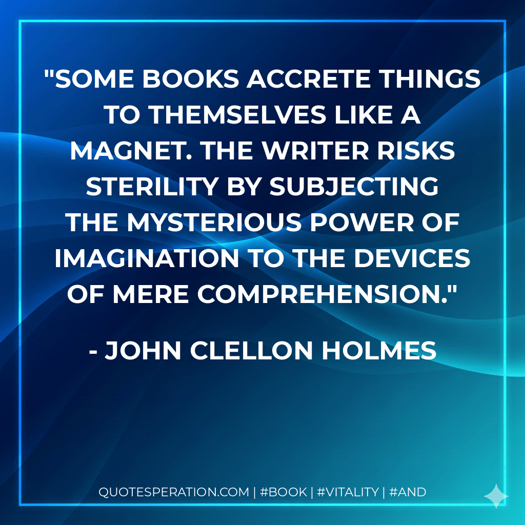 Some books accrete things to themselves like a magnet. The writer risks sterility by subjecting the mysterious power of imagination to the devices of mere comprehension. - John Clellon Holmes