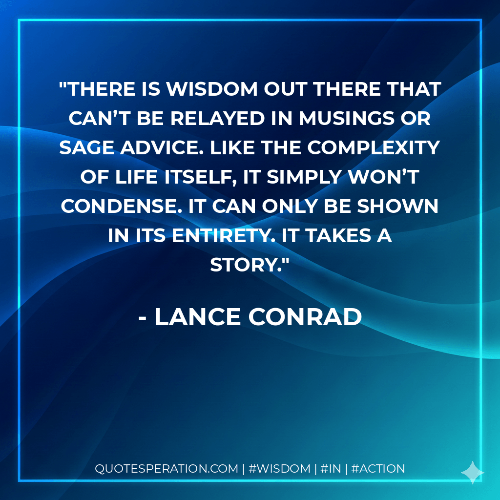 There is wisdom out there that can’t be relayed in musings or sage advice. Like the complexity of life itself, it simply won’t condense. It can only be shown in its entirety. It takes a story. - Lance Conrad