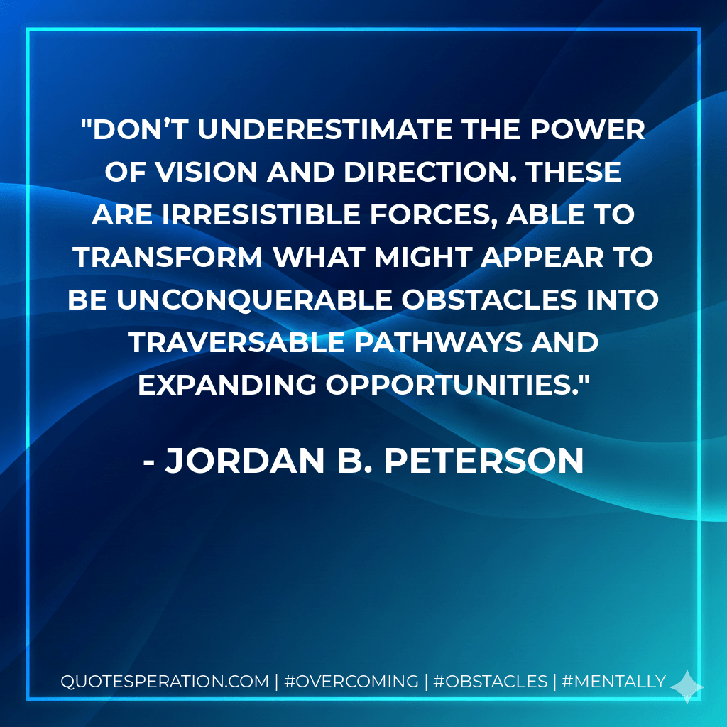 Don’t underestimate the power of vision and direction. These are irresistible forces, able to transform what might appear to be unconquerable obstacles into traversable pathways and expanding opportunities. - Jordan B. Peterson