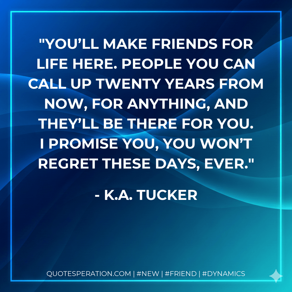 You’ll make friends for life here. People you can call up twenty years from now, for anything, and they’ll be there for you. I promise you, you won’t regret these days, ever. - K.A. Tucker