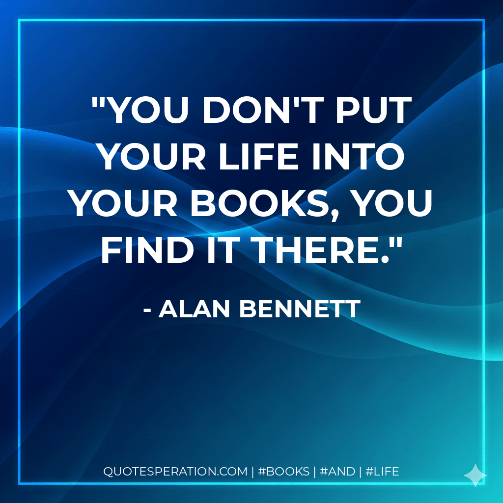 You don't put your life into your books, you find it there. - Alan Bennett