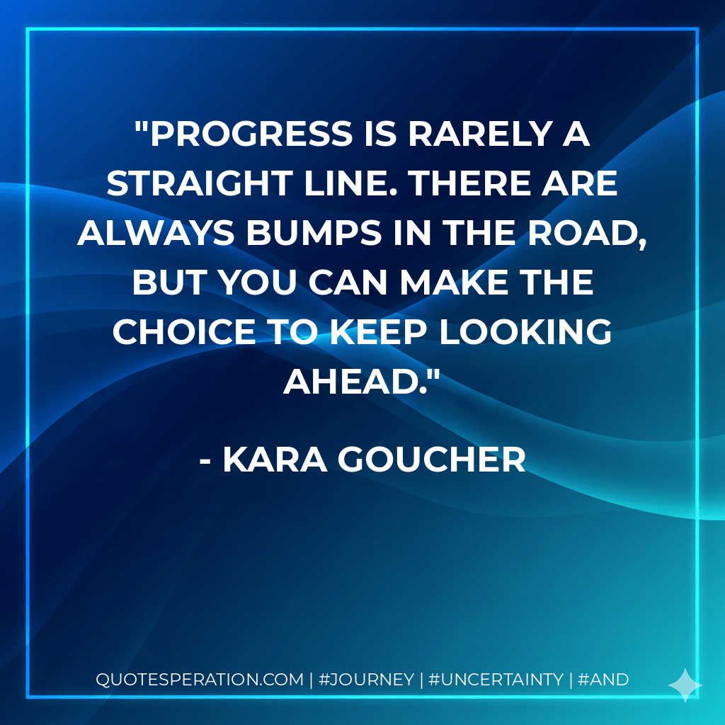Progress is rarely a straight line. There are always bumps in the road, but you can make the choice to keep looking ahead. - Kara Goucher