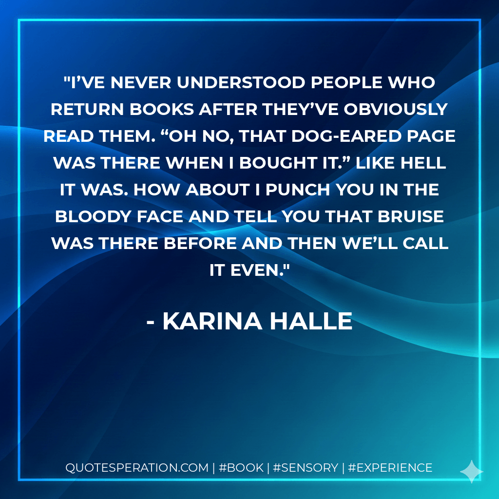 I’ve never understood people who return books after they’ve obviously read them. “Oh no, that dog-eared page was there when I bought it.” Like hell it was. How about I punch you in the bloody face and tell you that bruise was there before and then we’ll call it even. - Karina Halle