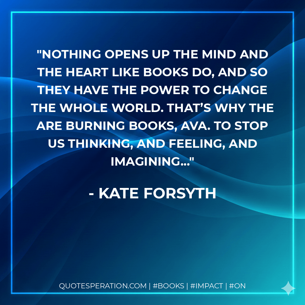 Nothing opens up the mind and the heart like books do, and so they have the power to change the whole world. That’s why the are burning books, Ava. To stop us thinking, and feeling, and imagining... - Kate Forsyth