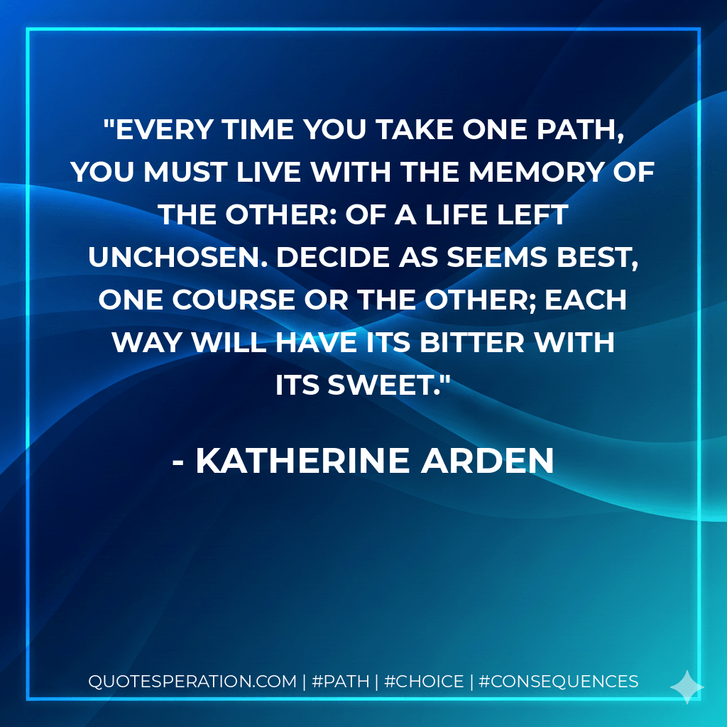 Every time you take one path, you must live with the memory of the other: of a life left unchosen. Decide as seems best, one course or the other; each way will have its bitter with its sweet. - Katherine Arden