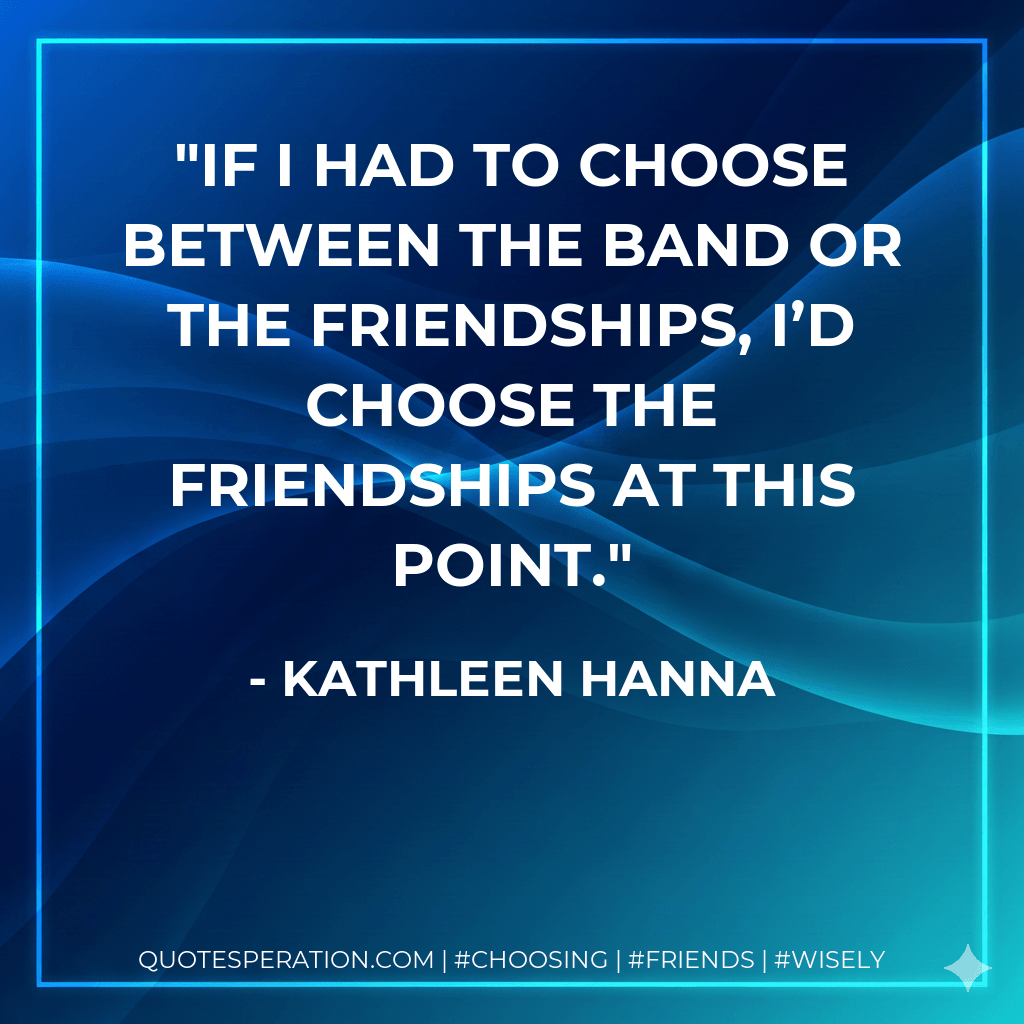 If I had to choose between the band or the friendships, I’d choose the friendships at this point. - Kathleen Hanna