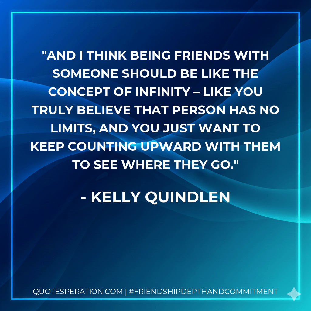 And I think being friends with someone should be like the concept of infinity – like you truly believe that person has no limits, and you just want to keep counting upward with them to see where they go. - Kelly Quindlen