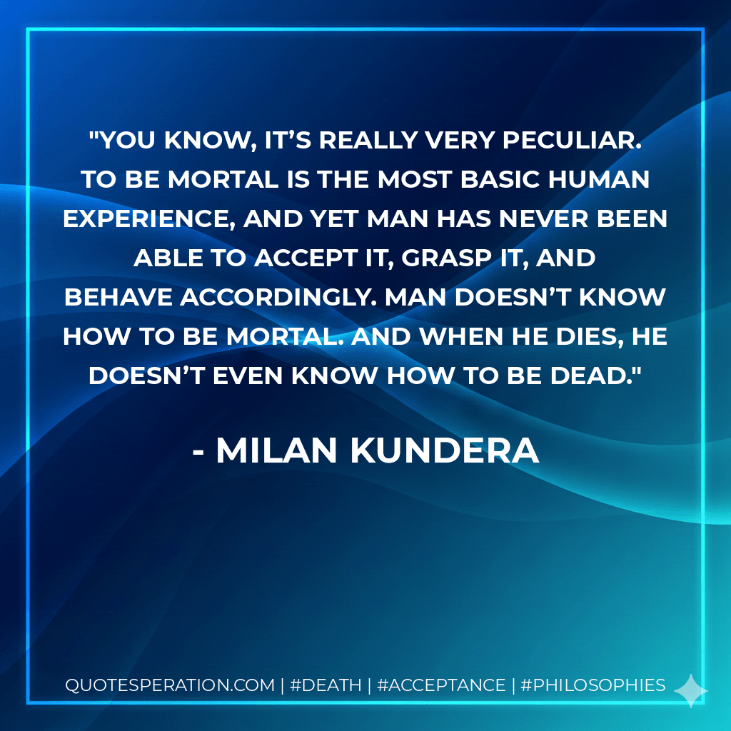 You know, it’s really very peculiar. To be mortal is the most basic human experience, and yet man has never been able to accept it, grasp it, and behave accordingly. Man doesn’t know how to be mortal. And when he dies, he doesn’t even know how to be dead. - Milan Kundera