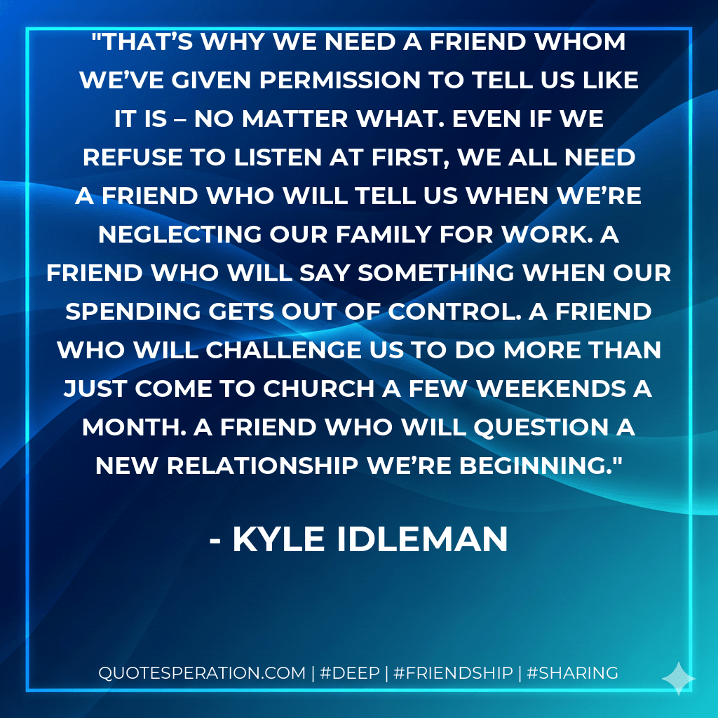 That’s why we need a friend whom we’ve given permission to tell us like it is – no matter what. Even if we refuse to listen at first, we all need a friend who will tell us when we’re neglecting our family for work. A friend who will say something when our spending gets out of control. A friend who will challenge us to do more than just come to church a few weekends a month. A friend who will question a new relationship we’re beginning. - Kyle Idleman