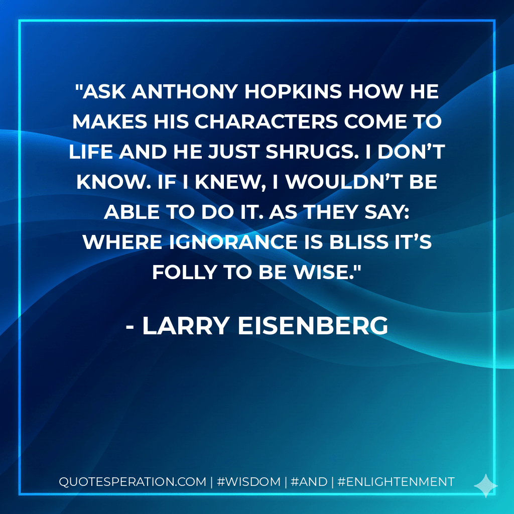 Ask Anthony Hopkins how he makes his characters come to life and he just shrugs. I don’t know. If I knew, I wouldn’t be able to do it. As they say: Where ignorance is bliss it’s folly to be wise. - Larry Eisenberg