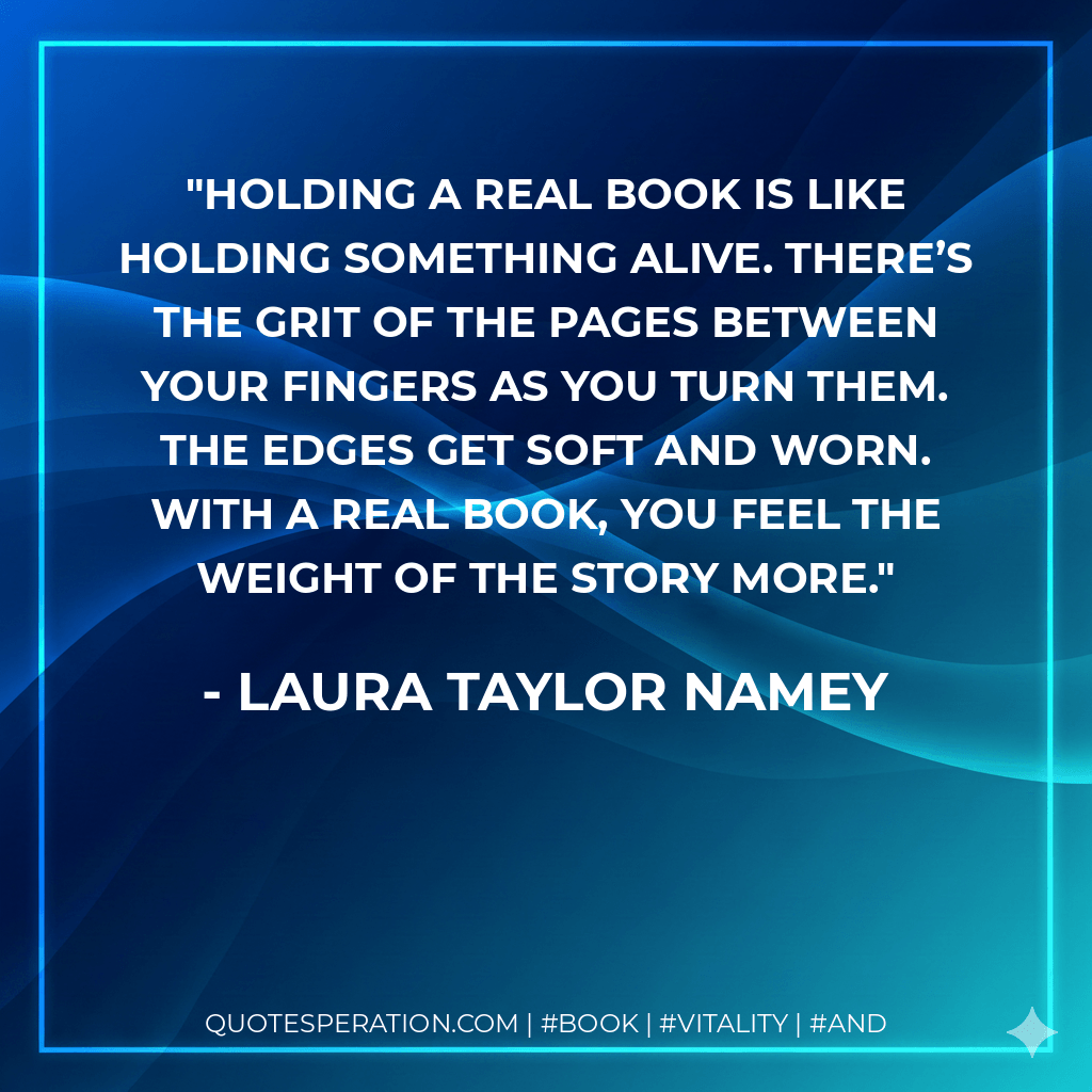 Holding a real book is like holding something alive. There’s the grit of the pages between your fingers as you turn them. The edges get soft and worn. With a real book, you feel the weight of the story more. - Laura Taylor Namey