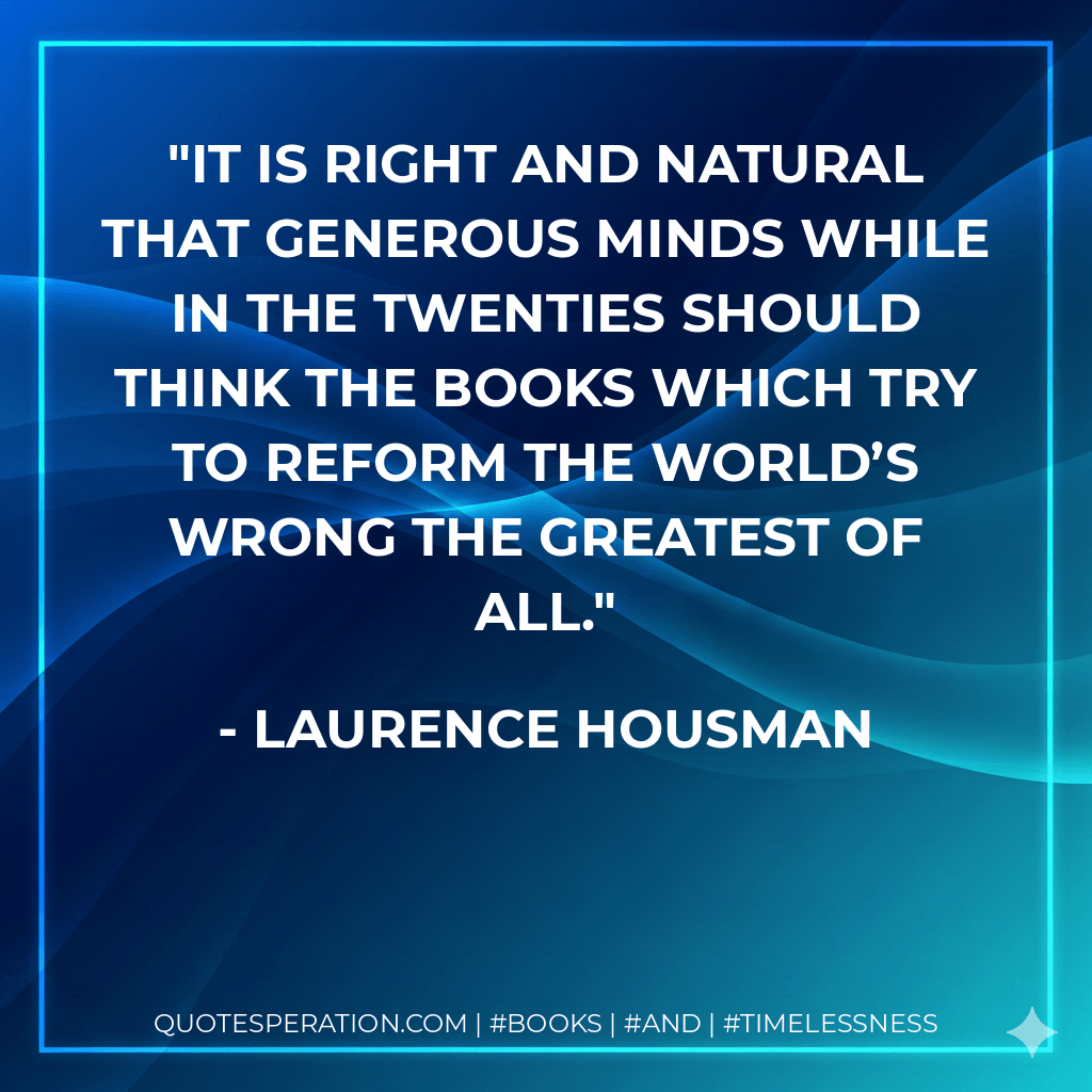 It is right and natural that generous minds while in the twenties should think the books which try to reform the world’s wrong the greatest of all. - Laurence Housman