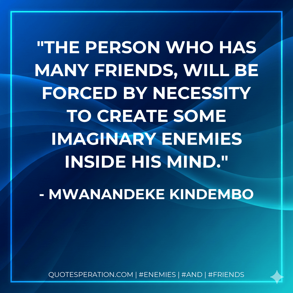 The person who has many friends, will be forced by necessity to create some imaginary enemies inside his mind. - Mwanandeke Kindembo