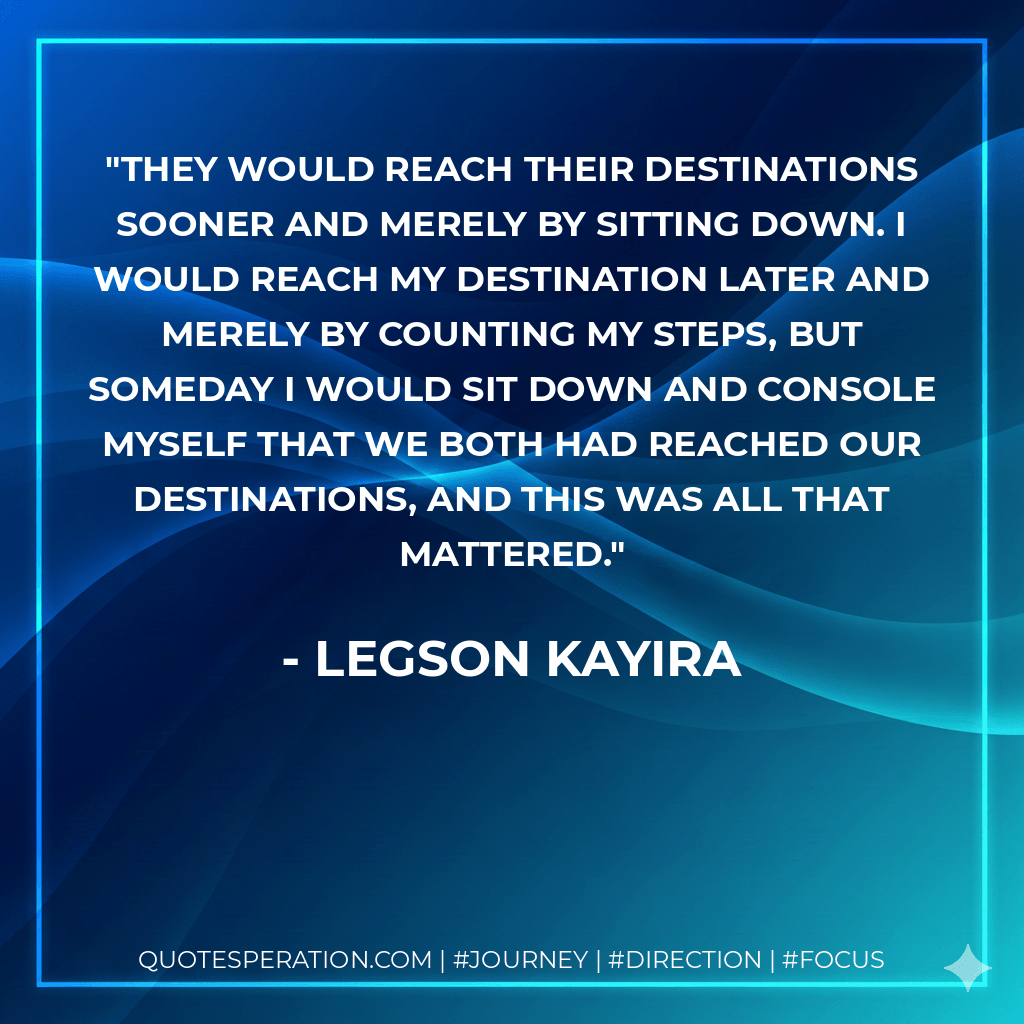 They would reach their destinations sooner and merely by sitting down. I would reach my destination later and merely by counting my steps, but someday I would sit down and console myself that we both had reached our destinations, and this was all that mattered. - Legson Kayira