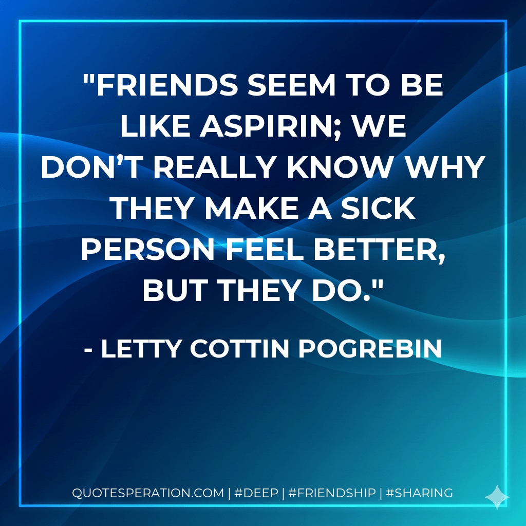 Friends seem to be like aspirin; we don’t really know why they make a sick person feel better, but they do. - Letty Cottin Pogrebin