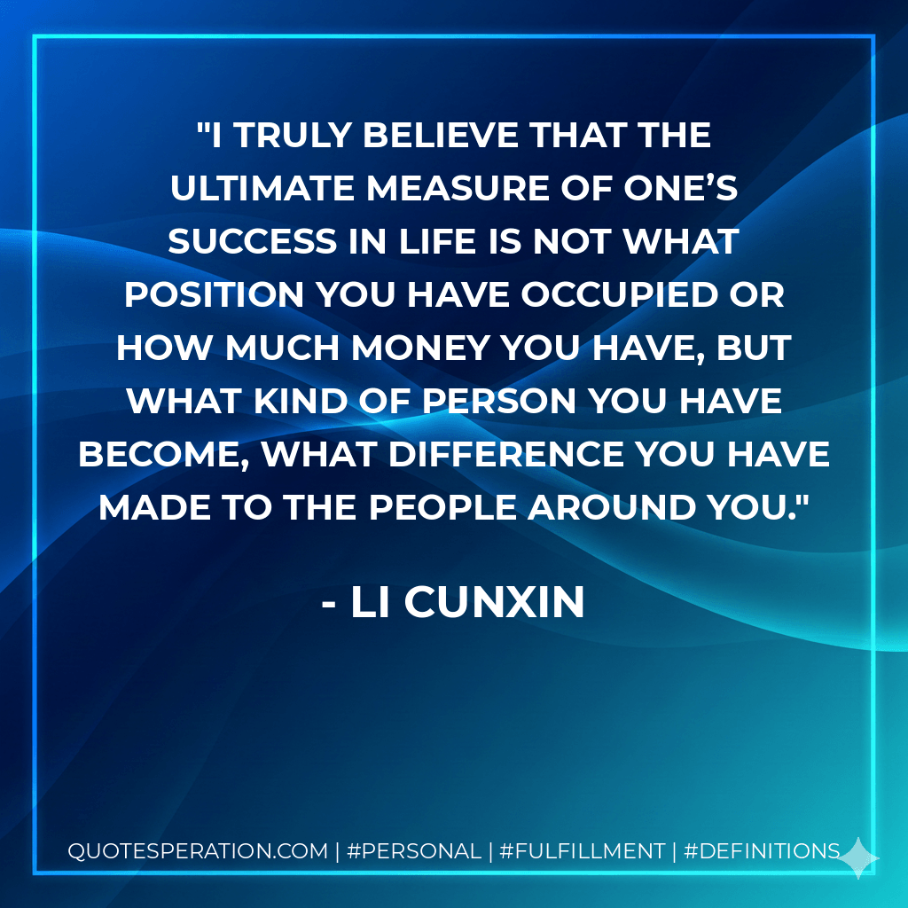 I truly believe that the ultimate measure of one’s success in life is not what position you have occupied or how much money you have, but what kind of person you have become, what difference you have made to the people around you. - Li Cunxin