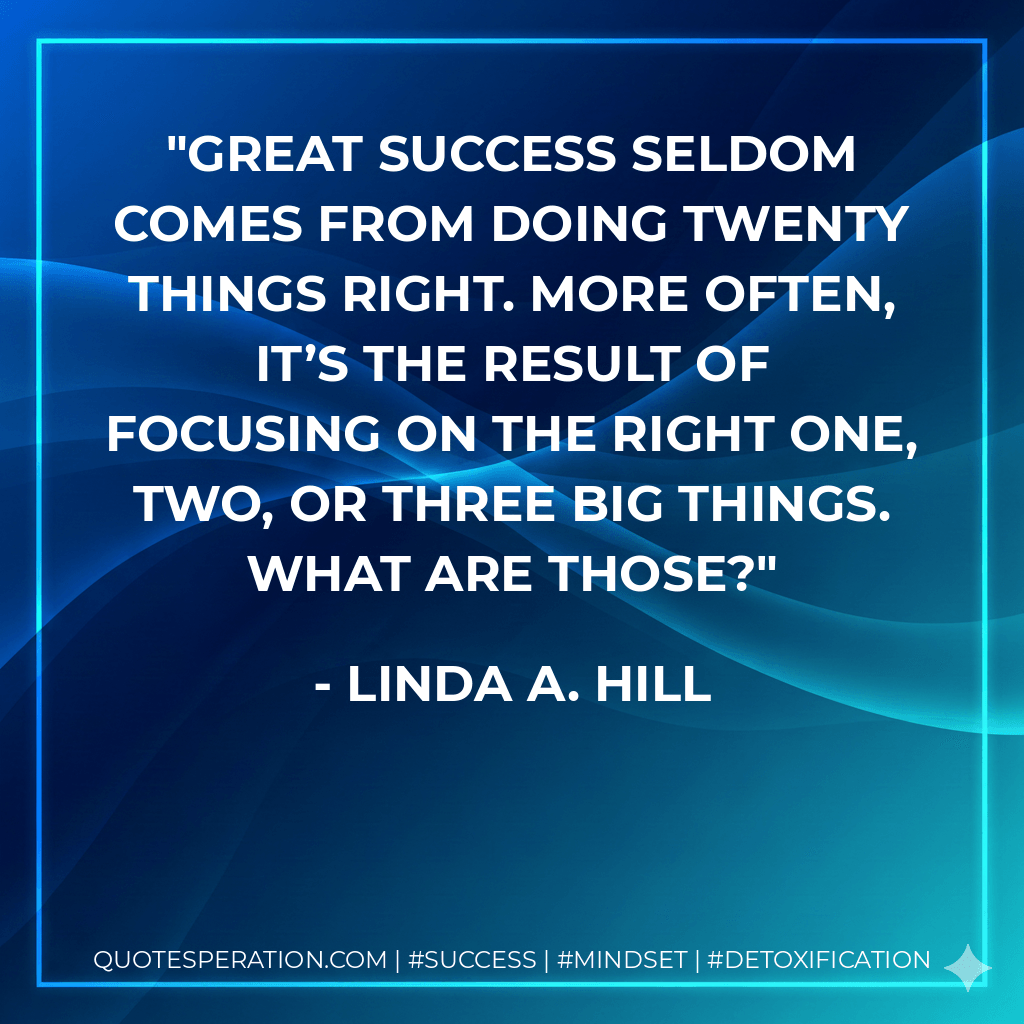 Great success seldom comes from doing twenty things right. More often, it’s the result of focusing on the right one, two, or three big things. What are those? - Linda A. Hill