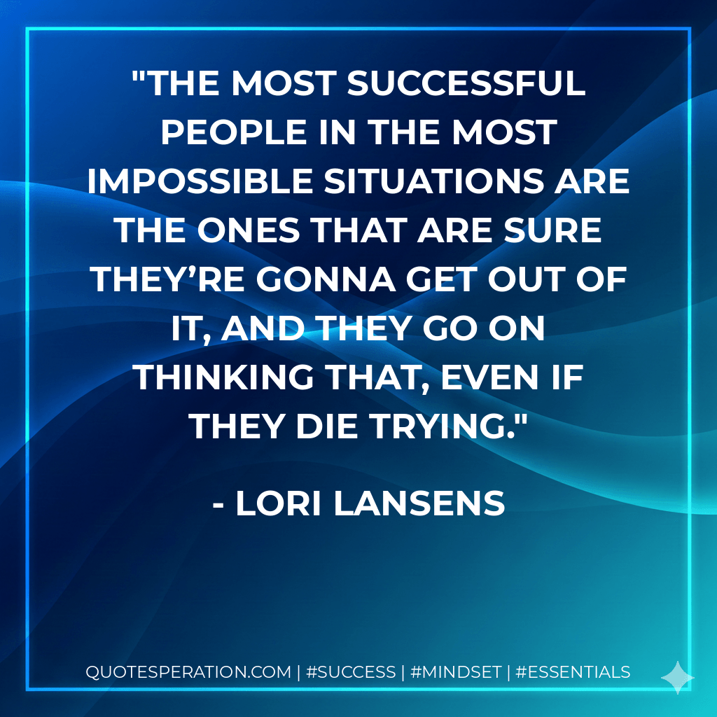 The most successful people in the most impossible situations are the ones that are sure they’re gonna get out of it, and they go on thinking that, even if they die trying. - Lori Lansens