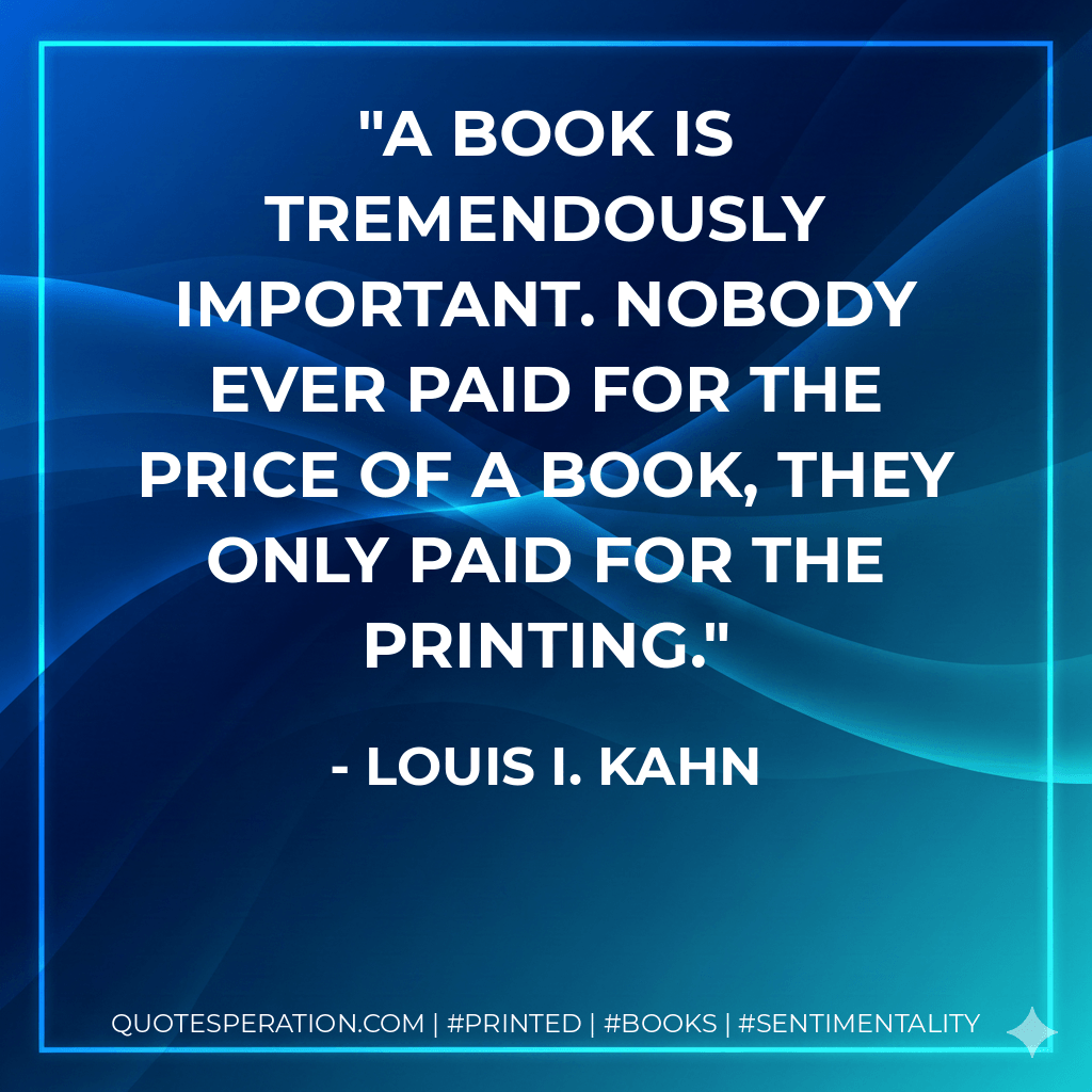 A book is tremendously important. Nobody ever paid for the price of a book, they only paid for the printing. - Louis I. Kahn