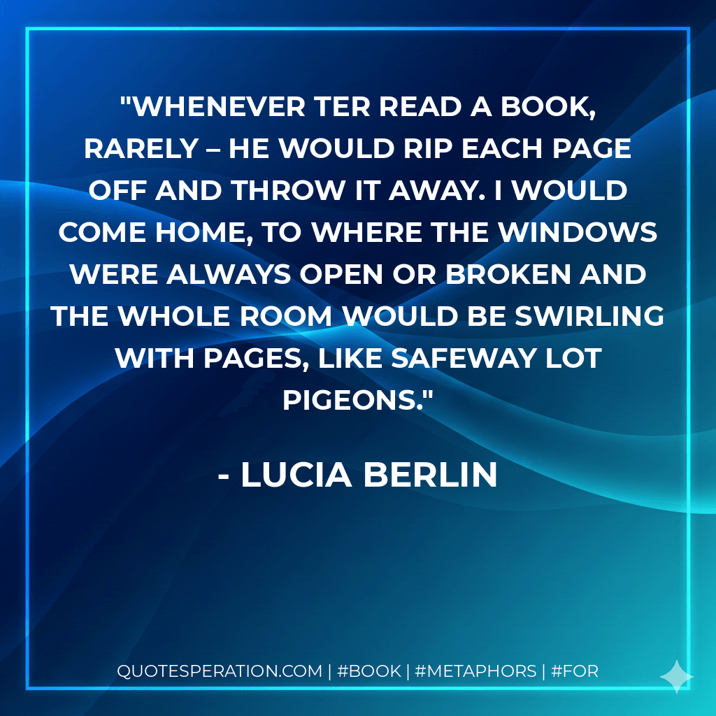Whenever Ter read a book, rarely – he would rip each page off and throw it away. I would come home, to where the windows were always open or broken and the whole room would be swirling with pages, like Safeway lot pigeons. - Lucia Berlin