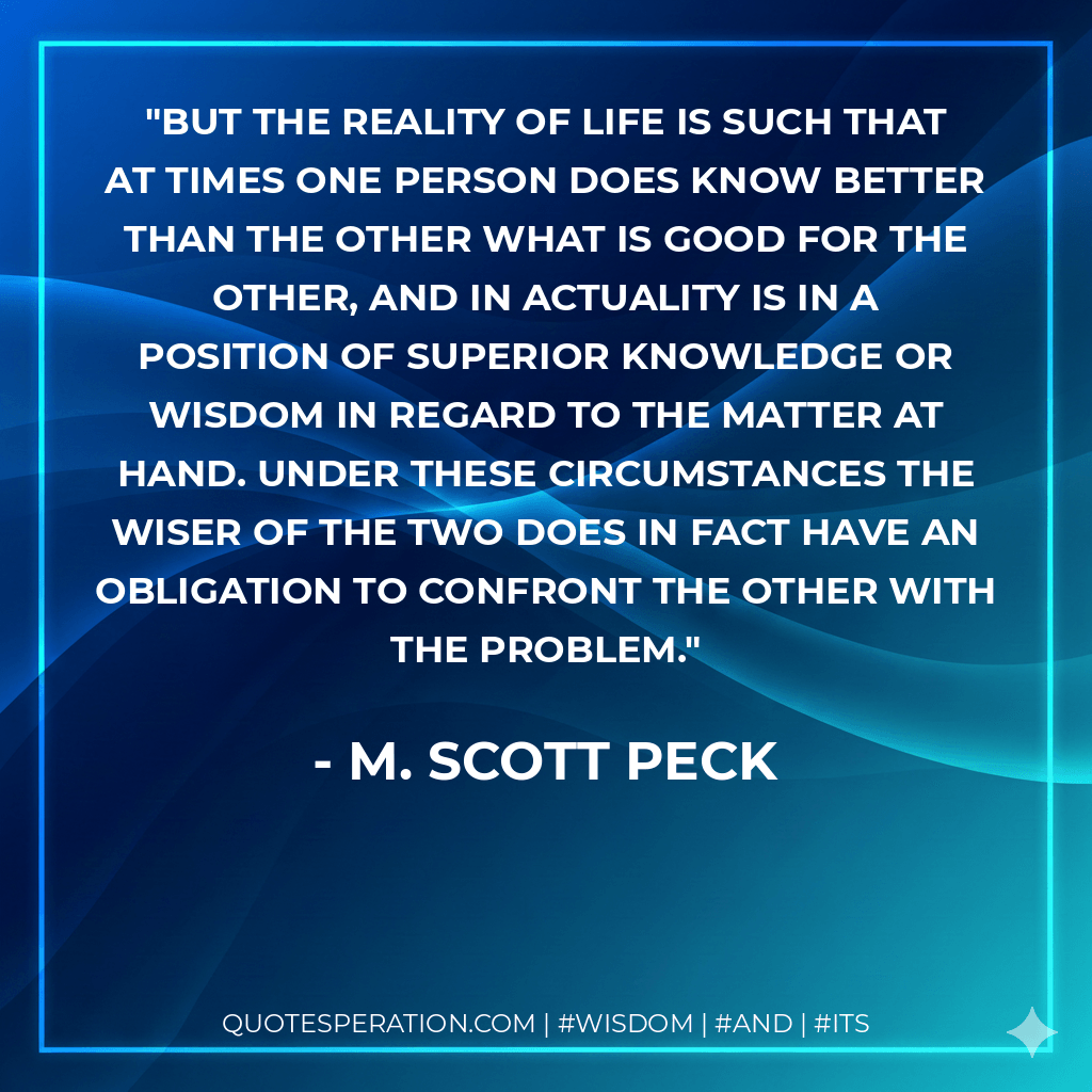 But the reality of life is such that at times one person does know better than the other what is good for the other, and in actuality is in a position of superior knowledge or wisdom in regard to the matter at hand. Under these circumstances the wiser of the two does in fact have an obligation to confront the other with the problem. - M. Scott Peck