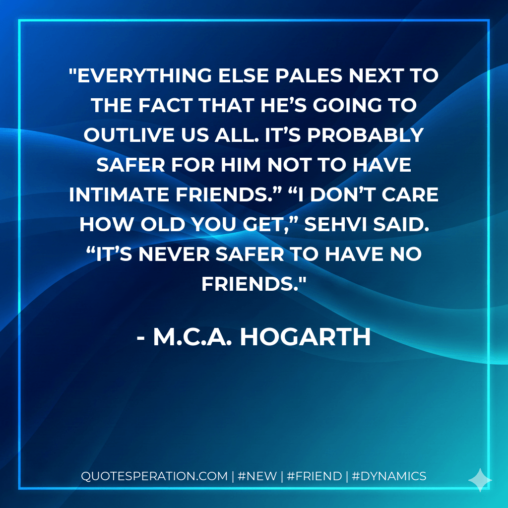 Everything else pales next to the fact that he’s going to outlive us all. It’s probably safer for him not to have intimate friends.” “I don’t care how old you get,” Sehvi said. “It’s never safer to have no friends. - M.C.A. Hogarth