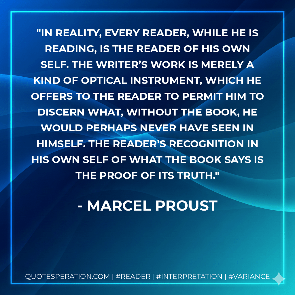 In reality, every reader, while he is reading, is the reader of his own self. The writer’s work is merely a kind of optical instrument, which he offers to the reader to permit him to discern what, without the book, he would perhaps never have seen in himself. The reader’s recognition in his own self of what the book says is the proof of its truth. - Marcel Proust