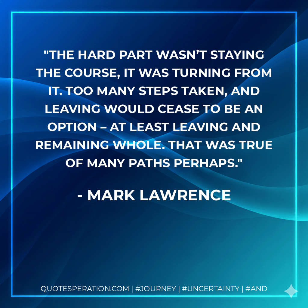 The hard part wasn’t staying the course, it was turning from it. Too many steps taken, and leaving would cease to be an option – at least leaving and remaining whole. That was true of many paths perhaps. - Mark Lawrence