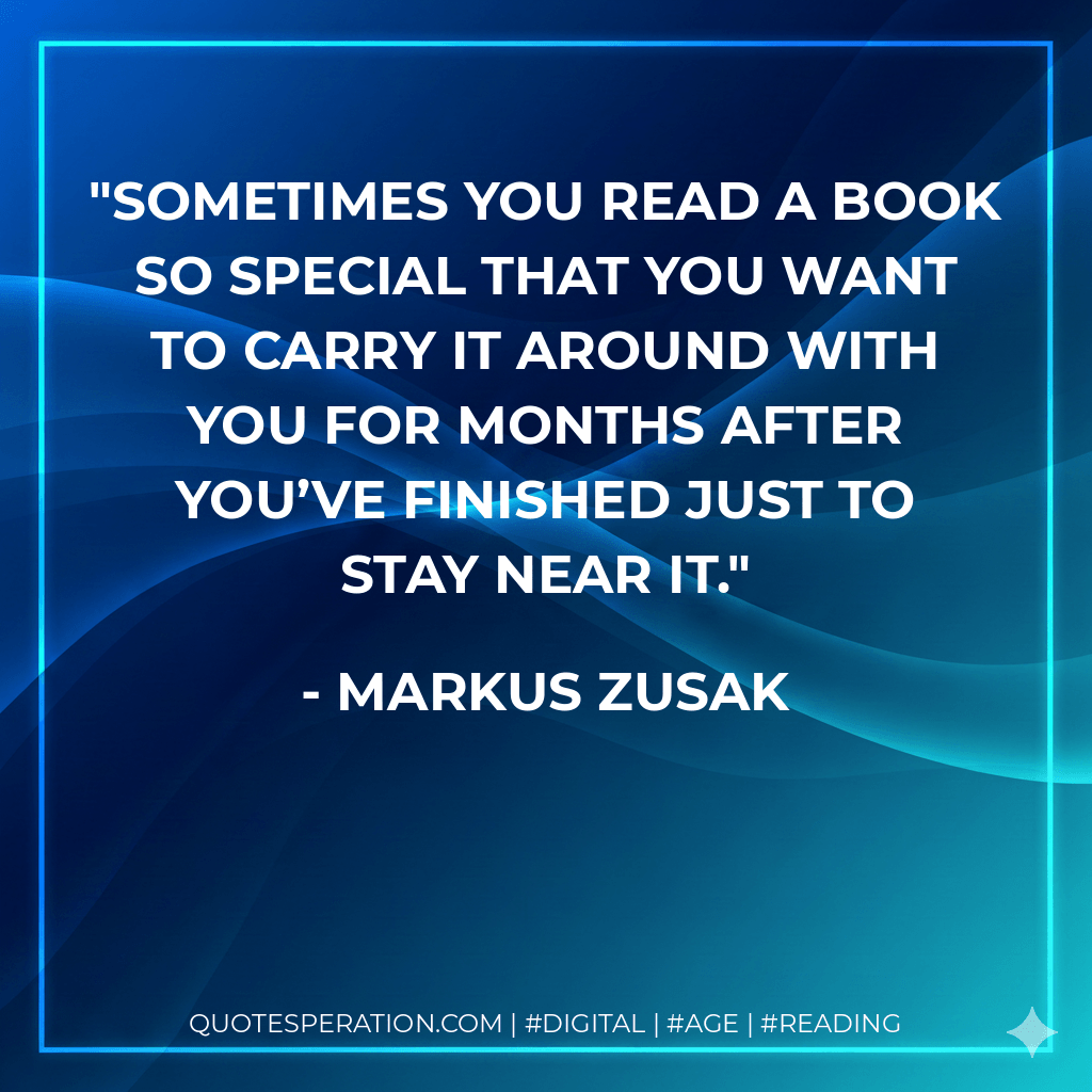 Sometimes you read a book so special that you want to carry it around with you for months after you’ve finished just to stay near it. - Markus Zusak