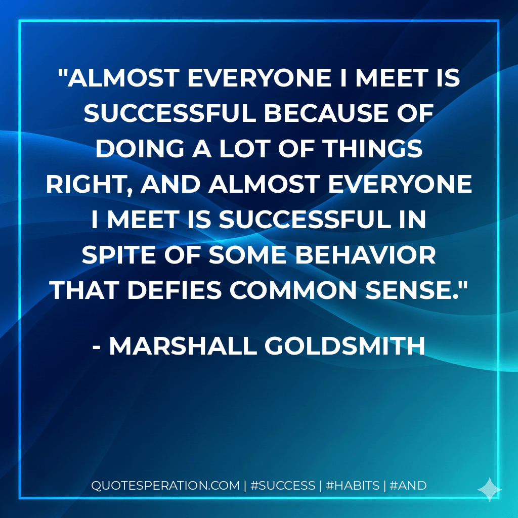 Almost everyone I meet is successful because of doing a lot of things right, and almost everyone I meet is successful in spite of some behavior that defies common sense. - Marshall Goldsmith