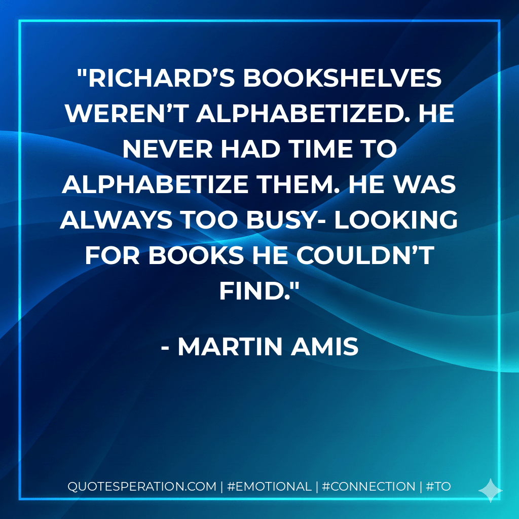 Richard’s bookshelves weren’t alphabetized. He never had time to alphabetize them. He was always too busy- looking for books he couldn’t find. - Martin Amis