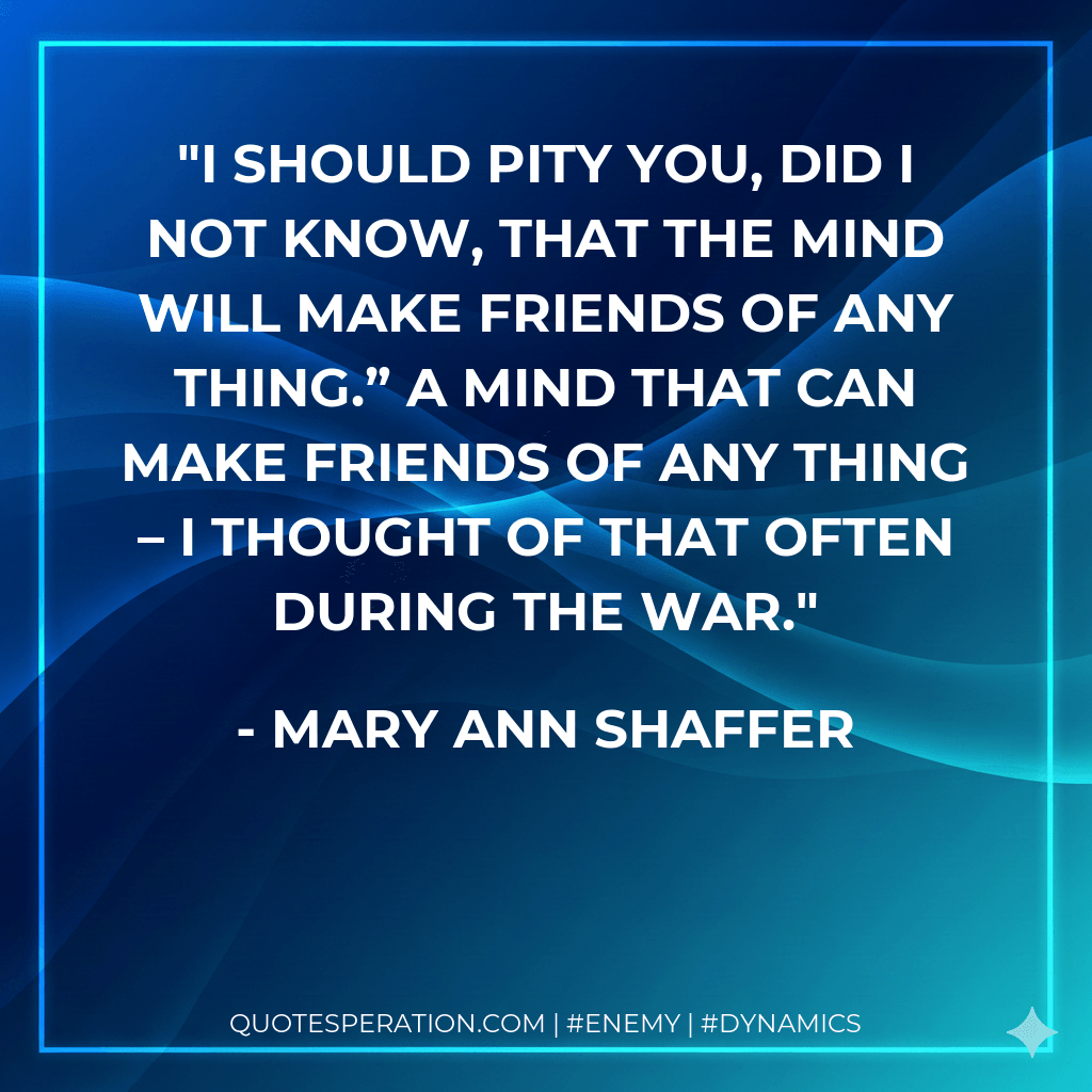 I should pity you, did I not know, that the Mind will make friends of any thing.” A Mind that can make friends of any thing – I thought of that often during the war. - Mary Ann Shaffer