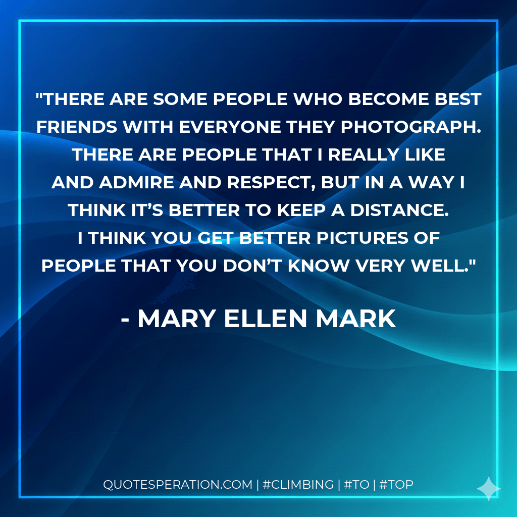 There are some people who become best friends with everyone they photograph. There are people that I really like and admire and respect, but in a way I think it’s better to keep a distance. I think you get better pictures of people that you don’t know very well. - Mary Ellen Mark