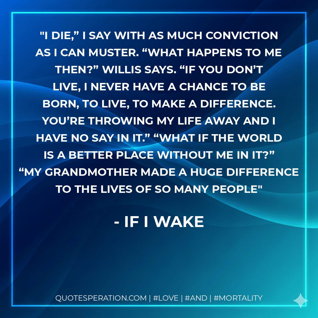 I die,” I say with as much conviction as I can muster. “What happens to me then?” Willis says. “If you don’t live, I never have a chance to be born, to live, to make a difference. You’re throwing my life away and I have no say in it.” “What if the world is a better place without me in it?” “My grandmother made a huge difference to the lives of so many people - If I Wake