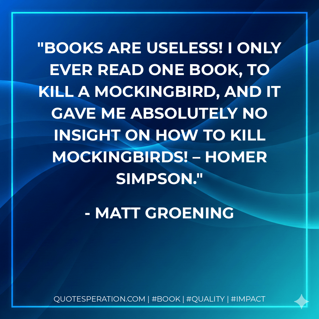 Books are useless! I only ever read one book, To Kill A Mockingbird, and it gave me absolutely no insight on how to kill mockingbirds! – Homer Simpson. - Matt Groening
